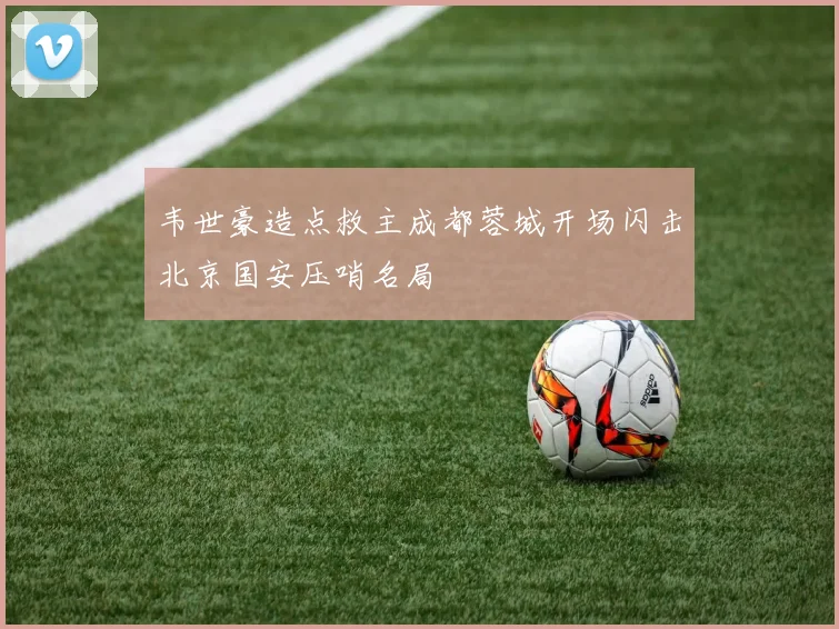 韦世豪造点救主成都蓉城开场闪击北京国安压哨名局