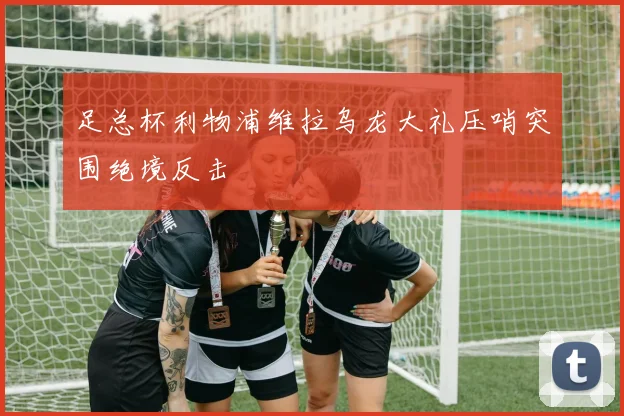 足总杯利物浦维拉乌龙大礼压哨突围绝境反击