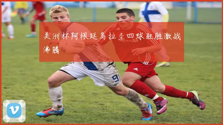 美洲杯阿根廷乌拉圭四球狂胜激战沸腾