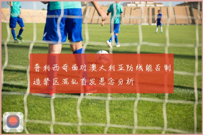 普利西奇面对澳大利亚防线能否制造禁区混乱首发悬念分析