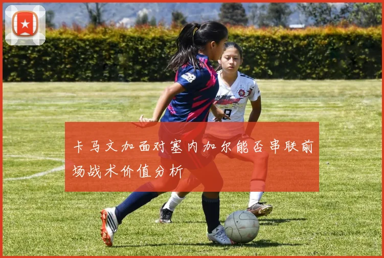 卡马文加面对塞内加尔能否串联前场战术价值分析
