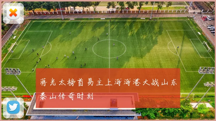 蒋光太榜首易主上海海港大战山东泰山传奇时刻
