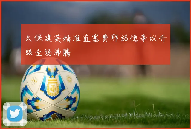 久保建英精准直塞费耶诺德争议升级全场沸腾