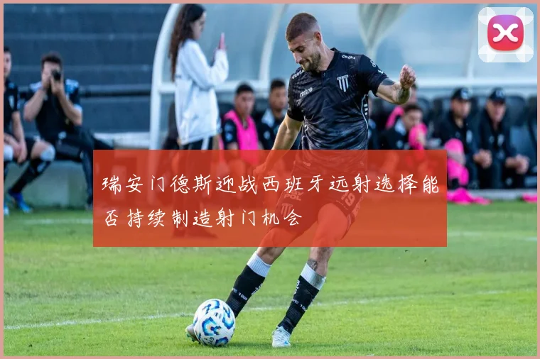 瑞安门德斯迎战西班牙远射选择能否持续制造射门机会
