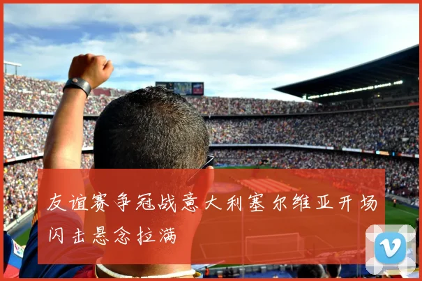 友谊赛争冠战意大利塞尔维亚开场闪击悬念拉满
