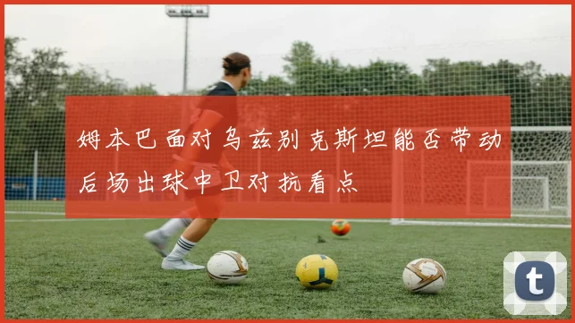 姆本巴面对乌兹别克斯坦能否带动后场出球中卫对抗看点