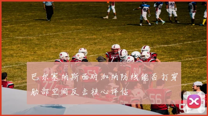 巴尔塞纳斯面对加纳防线能否打穿肋部空间反击核心评估