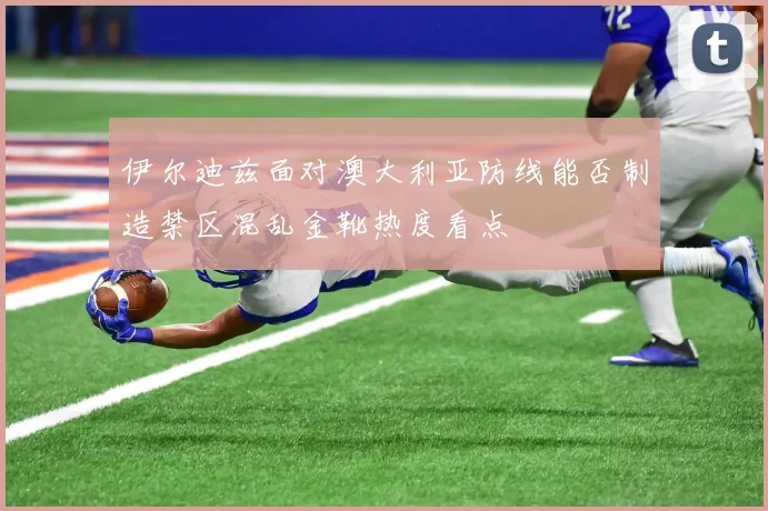 伊尔迪兹面对澳大利亚防线能否制造禁区混乱金靴热度看点