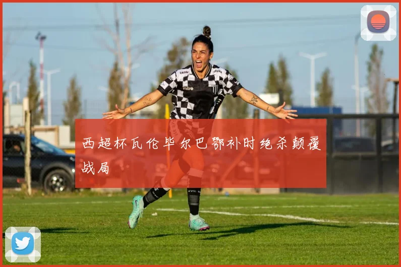西超杯瓦伦毕尔巴鄂补时绝杀颠覆战局