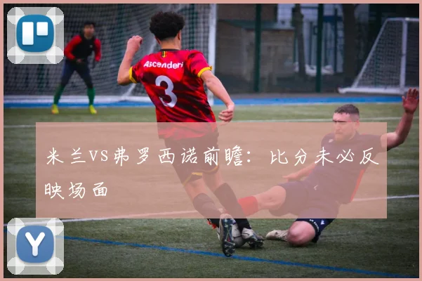 米兰vs弗罗西诺前瞻：比分未必反映场面