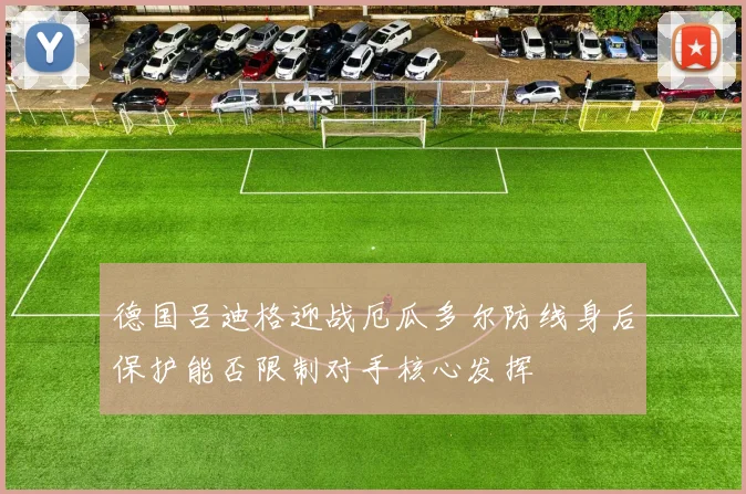 德国吕迪格迎战厄瓜多尔防线身后保护能否限制对手核心发挥