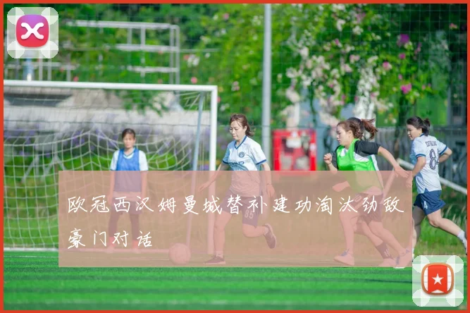 欧冠西汉姆曼城替补建功淘汰劲敌豪门对话