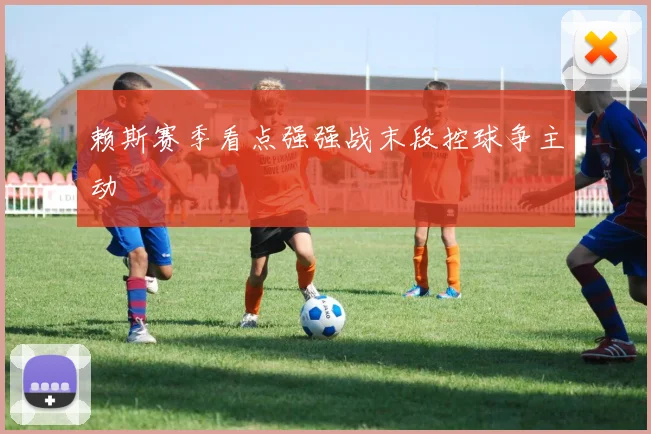赖斯赛季看点强强战末段控球争主动