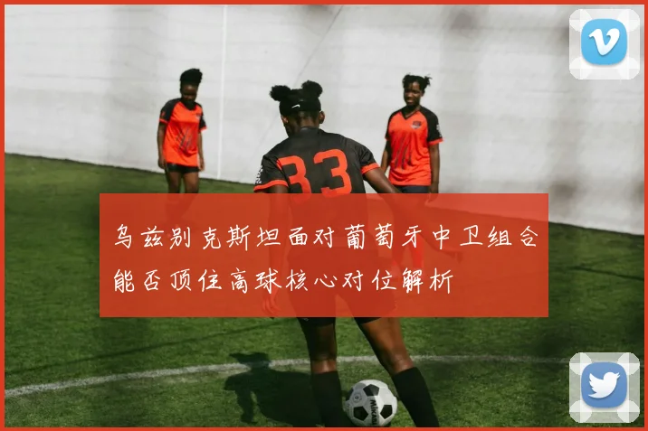 乌兹别克斯坦面对葡萄牙中卫组合能否顶住高球核心对位解析