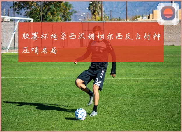 联赛杯绝杀西汉姆切尔西反击封神压哨名局
