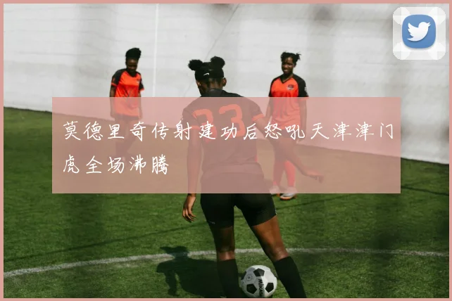 莫德里奇传射建功后怒吼天津津门虎全场沸腾