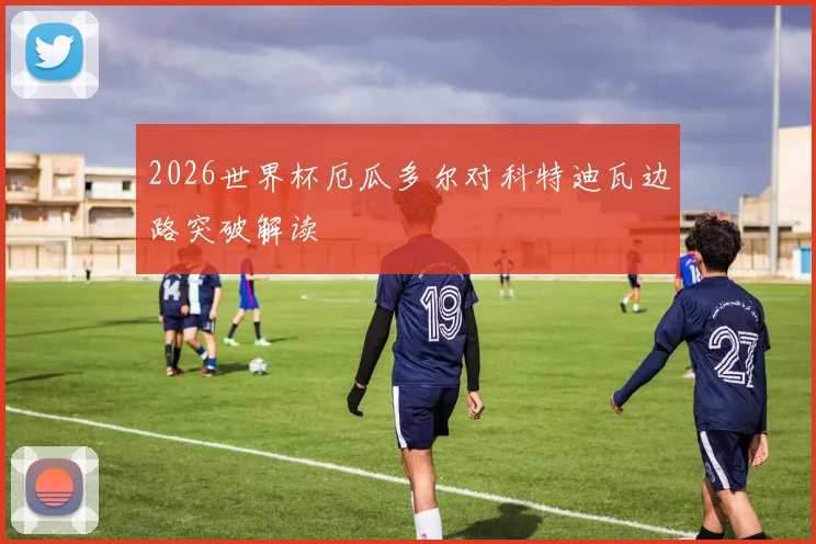 2026世界杯厄瓜多尔对科特迪瓦边路突破解读