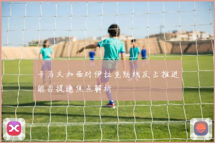 卡马文加面对伊拉克防线反击推进能否提速焦点解析