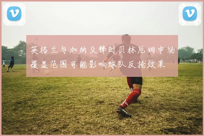 英格兰与加纳交锋时贝林厄姆中场覆盖范围可能影响球队反抢效果