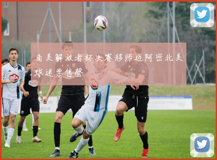 南美解放者杯决赛移师迈阿密北美球迷票售罄