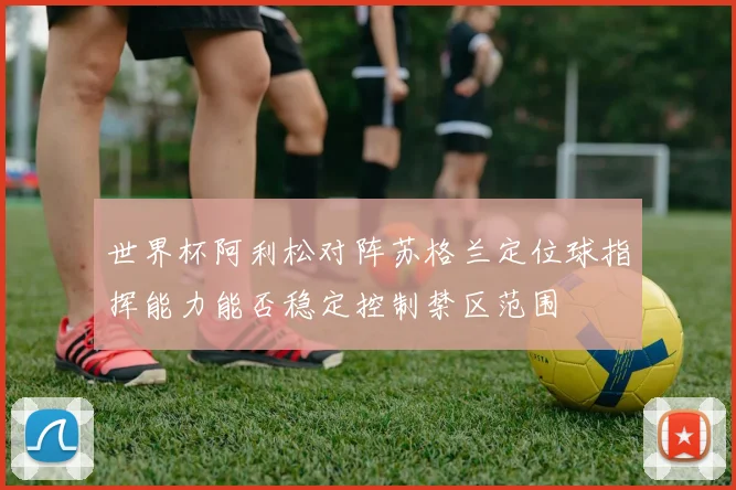 世界杯阿利松对阵苏格兰定位球指挥能力能否稳定控制禁区范围