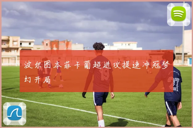 波尔图本菲卡葡超进攻提速冲冠梦幻开局