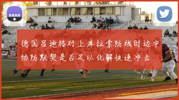 德国吕迪格对上库拉索防线时边中协防默契是否足以化解快速冲击