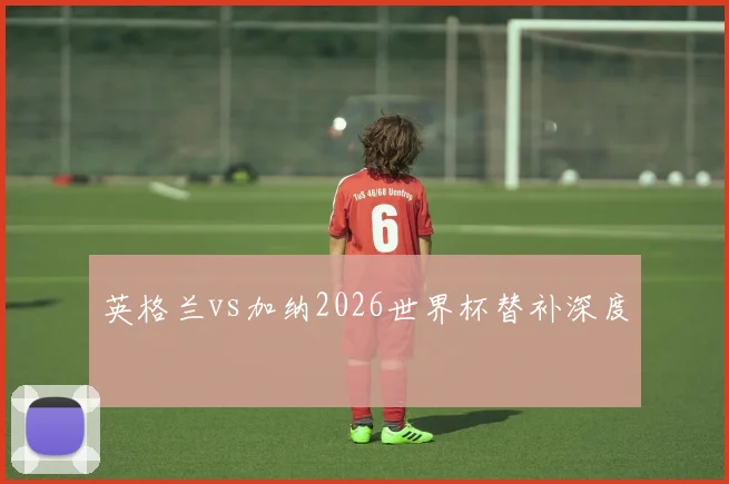 英格兰vs加纳2026世界杯替补深度