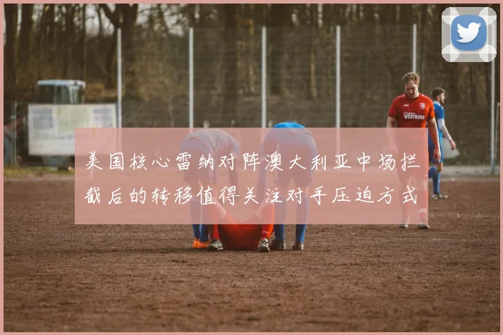 美国核心雷纳对阵澳大利亚中场拦截后的转移值得关注对手压迫方式
