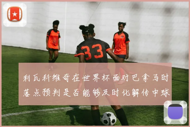利瓦科维奇在世界杯面对巴拿马时落点预判是否能够及时化解传中球