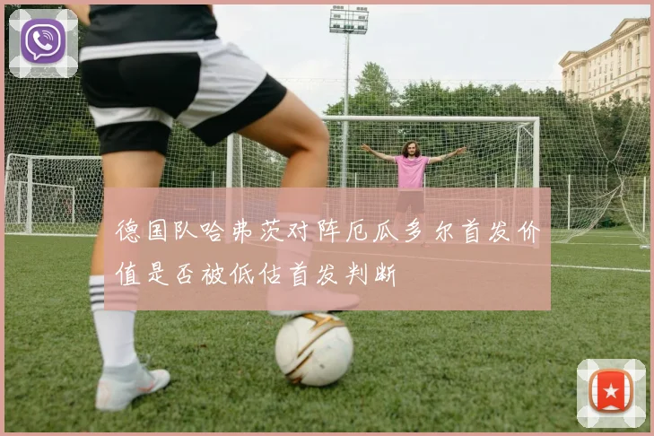 德国队哈弗茨对阵厄瓜多尔首发价值是否被低估首发判断
