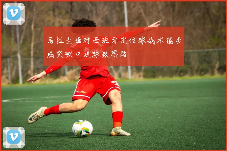 乌拉圭面对西班牙定位球战术能否成突破口进球数思路
