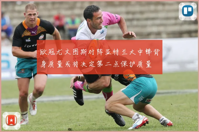 欧冠尤文图斯对阵亚特兰大中锋背身质量或将决定第二点保护质量