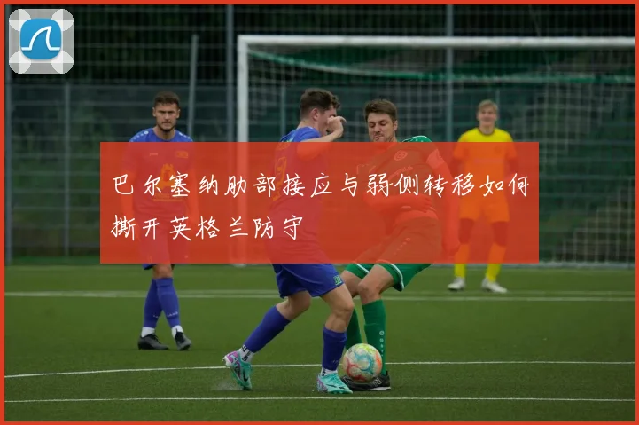 巴尔塞纳肋部接应与弱侧转移如何撕开英格兰防守
